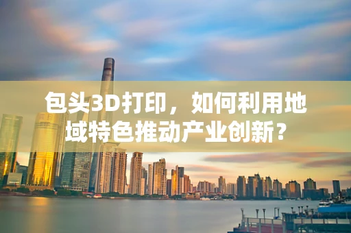 包头3D打印，如何利用地域特色推动产业创新？