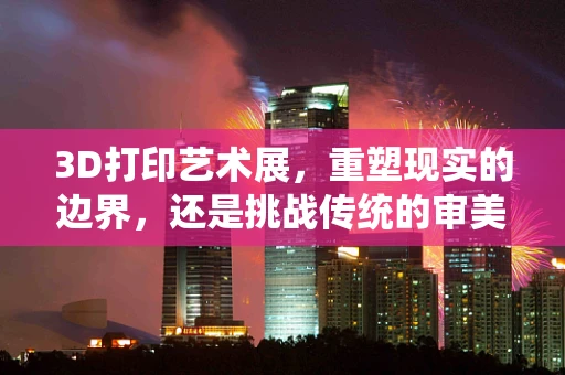 3D打印艺术展，重塑现实的边界，还是挑战传统的审美？