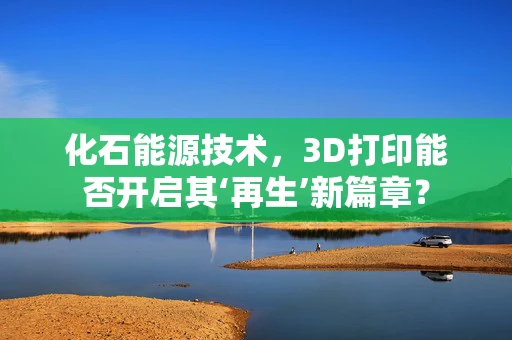 化石能源技术，3D打印能否开启其‘再生’新篇章？