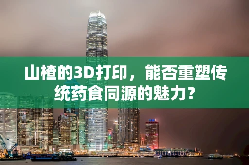 山楂的3D打印，能否重塑传统药食同源的魅力？