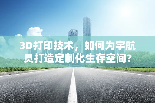 3D打印技术，如何为宇航员打造定制化生存空间？