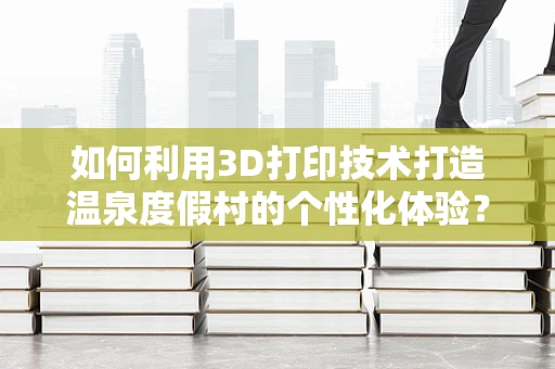 如何利用3D打印技术打造温泉度假村的个性化体验？