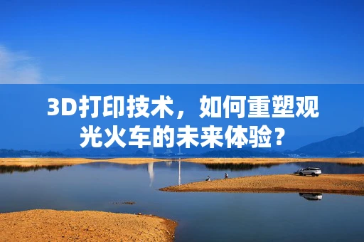 3D打印技术，如何重塑观光火车的未来体验？