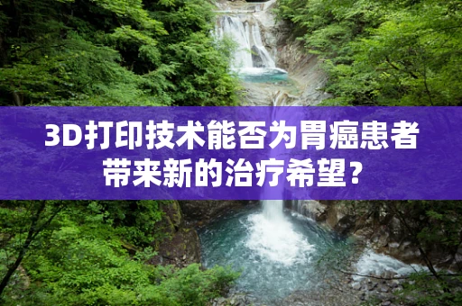 3D打印技术能否为胃癌患者带来新的治疗希望？