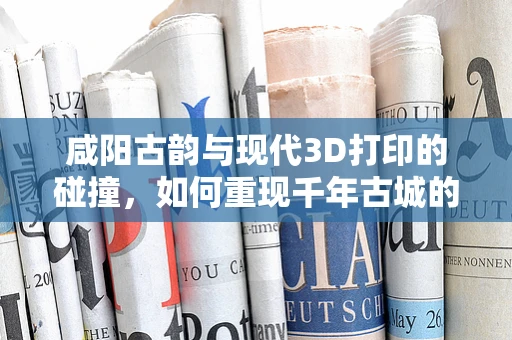 咸阳古韵与现代3D打印的碰撞，如何重现千年古城的辉煌？