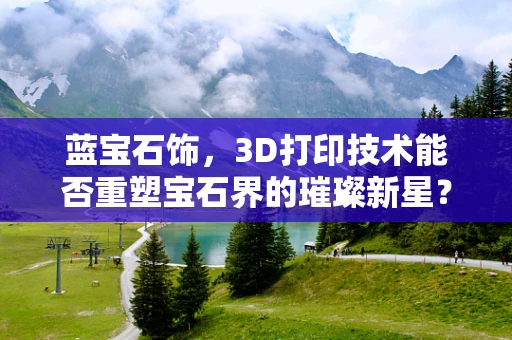 蓝宝石饰，3D打印技术能否重塑宝石界的璀璨新星？