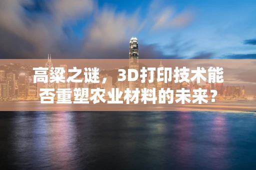 高粱之谜，3D打印技术能否重塑农业材料的未来？