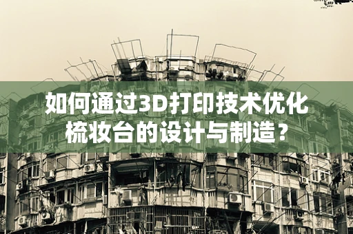 如何通过3D打印技术优化梳妆台的设计与制造？