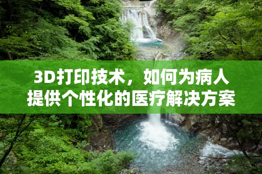 3D打印技术，如何为病人提供个性化的医疗解决方案？