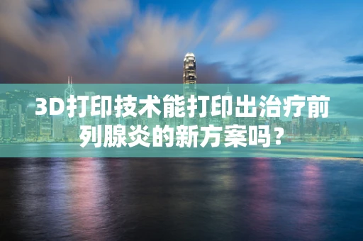 3D打印技术能打印出治疗前列腺炎的新方案吗？