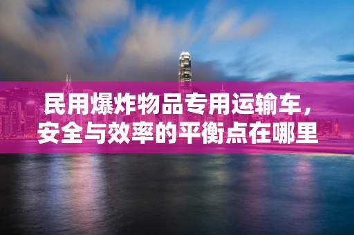 民用爆炸物品专用运输车，安全与效率的平衡点在哪里？