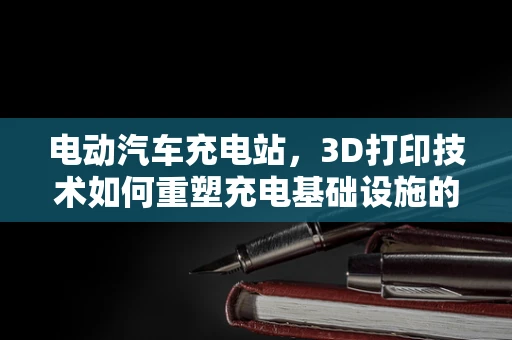 电动汽车充电站，3D打印技术如何重塑充电基础设施的未来？