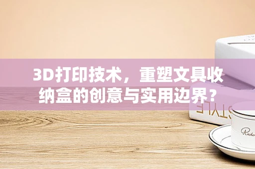 3D打印技术，重塑文具收纳盒的创意与实用边界？