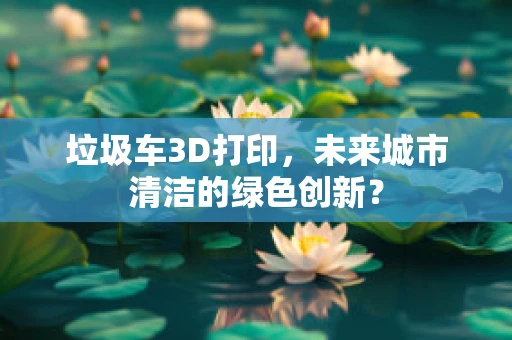 垃圾车3D打印，未来城市清洁的绿色创新？