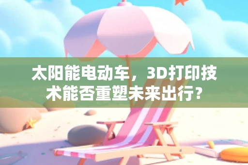 太阳能电动车，3D打印技术能否重塑未来出行？