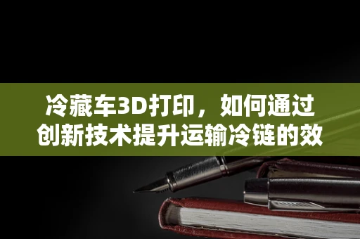 冷藏车3D打印，如何通过创新技术提升运输冷链的效率与安全？