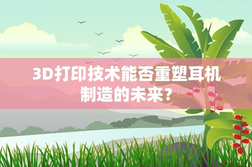 3D打印技术能否重塑耳机制造的未来？