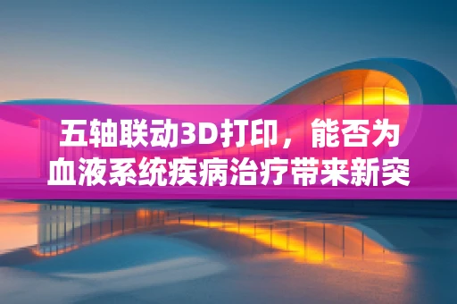 五轴联动3D打印，能否为血液系统疾病治疗带来新突破？