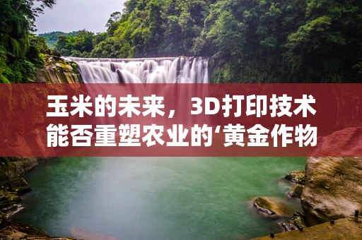 玉米的未来，3D打印技术能否重塑农业的‘黄金作物’？