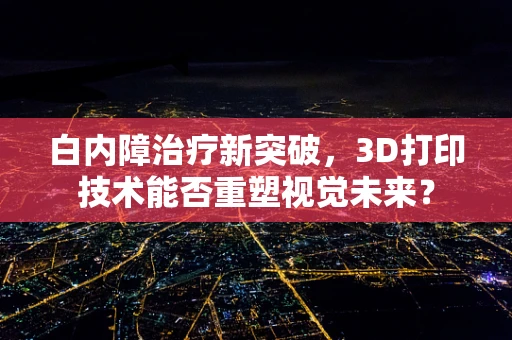 白内障治疗新突破，3D打印技术能否重塑视觉未来？
