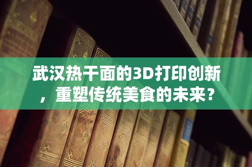 武汉热干面的3D打印创新，重塑传统美食的未来？