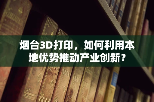 烟台3D打印，如何利用本地优势推动产业创新？