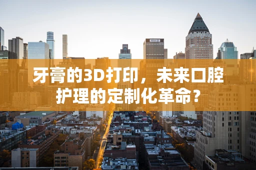 牙膏的3D打印，未来口腔护理的定制化革命？