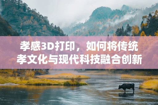 孝感3D打印，如何将传统孝文化与现代科技融合创新？