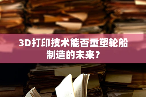 3D打印技术能否重塑轮船制造的未来？