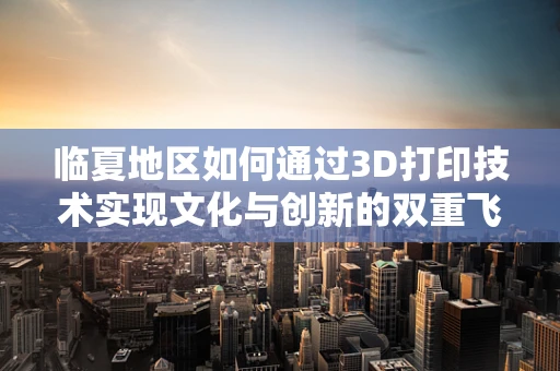 临夏地区如何通过3D打印技术实现文化与创新的双重飞跃？
