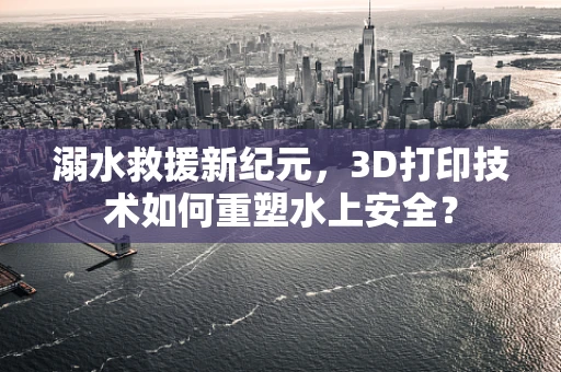 溺水救援新纪元，3D打印技术如何重塑水上安全？