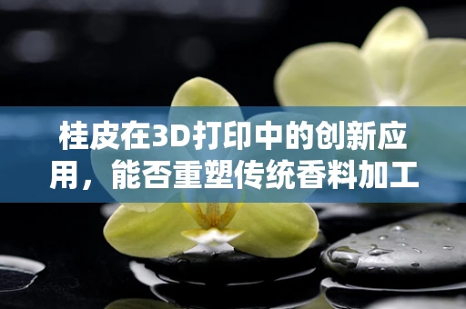 桂皮在3D打印中的创新应用，能否重塑传统香料加工的未来？