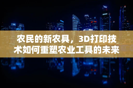 农民的新农具，3D打印技术如何重塑农业工具的未来？