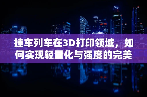 挂车列车在3D打印领域，如何实现轻量化与强度的完美平衡？