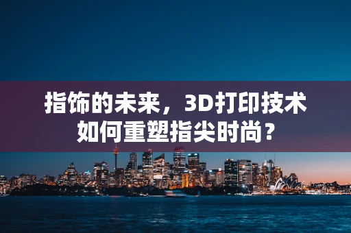 指饰的未来，3D打印技术如何重塑指尖时尚？