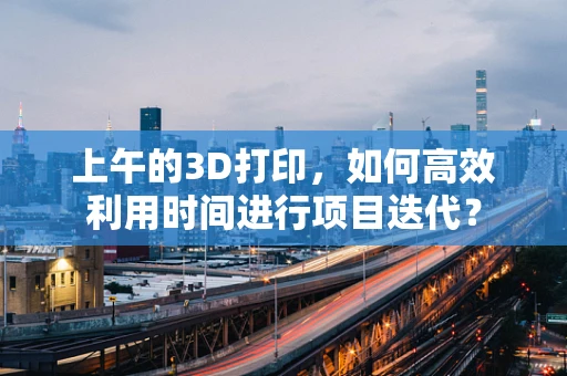 上午的3D打印，如何高效利用时间进行项目迭代？