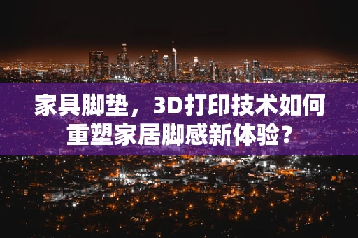 家具脚垫，3D打印技术如何重塑家居脚感新体验？