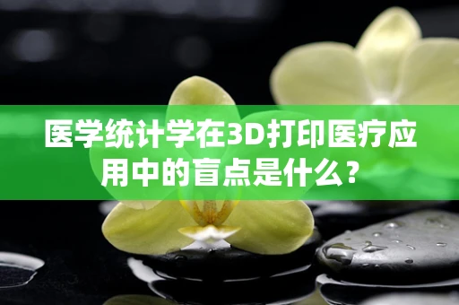 医学统计学在3D打印医疗应用中的盲点是什么？