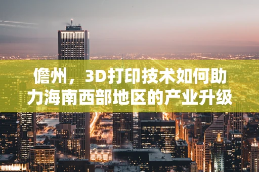 儋州，3D打印技术如何助力海南西部地区的产业升级？