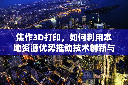 焦作3D打印，如何利用本地资源优势推动技术创新与产业升级？