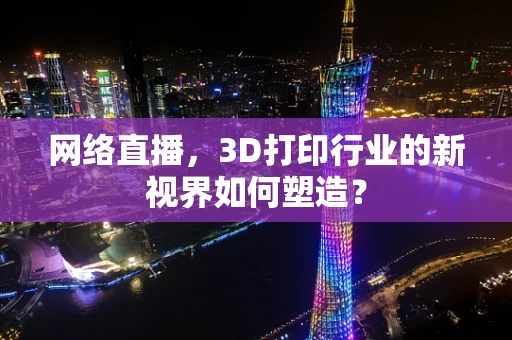 网络直播，3D打印行业的新视界如何塑造？