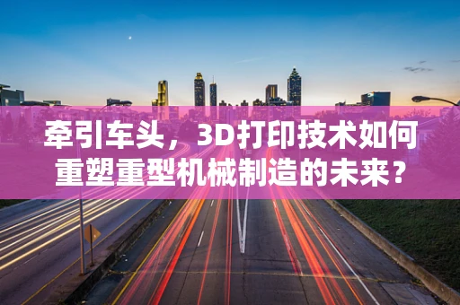 牵引车头，3D打印技术如何重塑重型机械制造的未来？