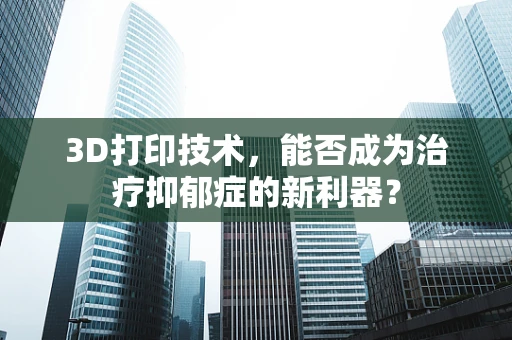 3D打印技术，能否成为治疗抑郁症的新利器？