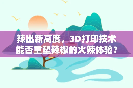 辣出新高度，3D打印技术能否重塑辣椒的火辣体验？