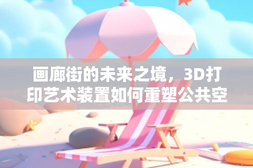 画廊街的未来之境，3D打印艺术装置如何重塑公共空间？