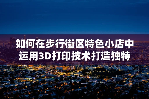如何在步行街区特色小店中运用3D打印技术打造独特购物体验？