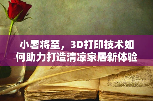 小暑将至，3D打印技术如何助力打造清凉家居新体验？