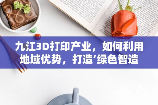 九江3D打印产业，如何利用地域优势，打造‘绿色智造’新名片？