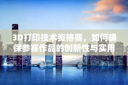 3D打印技术资格赛，如何确保参赛作品的创新性与实用性并重？