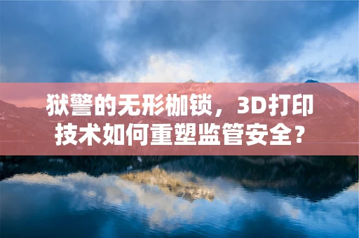 狱警的无形枷锁，3D打印技术如何重塑监管安全？